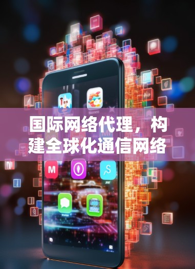 国际网络代理,构建全球化通信网络的核心技术