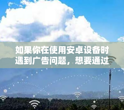 如果你在使用安卓设备时遇到广告问题,想要通过VPN来解决,可以尝试以下方法 如果你在使用安卓设备时遇到广告问题,想要通过VPN来解决,可以尝试以下方法