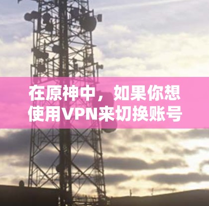 在原神中,如果你想使用VPN来切换账号或隐藏你的IP地址,可能需要按照以下步骤操作 在原神中,如果你想使用VPN来切换账号或隐藏你的IP地址,可能需要按照以下步骤操作