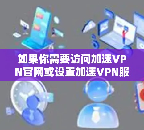 如果你需要访问加速VPN官网或设置加速VPN服务，请提供更多信息，以便我能够更好地帮助你。例如，你可以告诉我以下内容