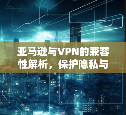亚马逊与VPN的兼容性解析,保护隐私与绕过限制的策略 亚马逊与VPN的兼容性解析,保护隐私与绕过限制的策略