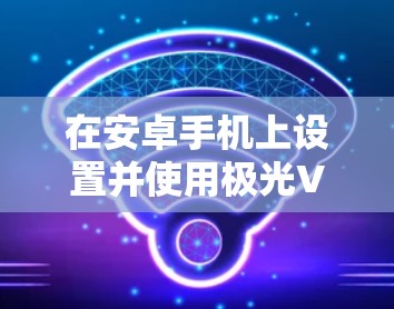 在安卓手机上设置并使用极光VPN,可以按照以下步骤进行 在安卓手机上设置并使用极光VPN,可以按照以下步骤进行