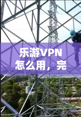 乐游VPN怎么用，完整指南