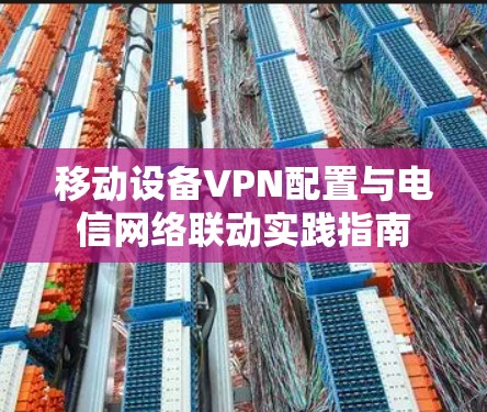 移动设备VPN配置与电信网络联动实践指南 移动设备VPN配置与电信网络联动实践指南