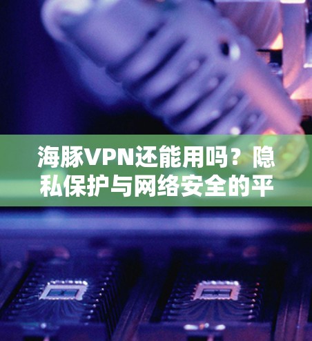 海豚VPN还能用吗?隐私保护与网络安全的平衡 海豚VPN还能用吗?隐私保护与网络安全的平衡