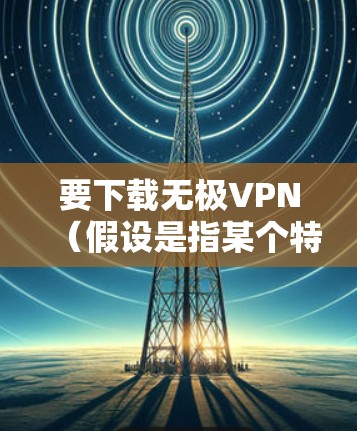要下载无极VPN(假设是指某个特定VPN服务提供商或VPN应用程序)请按照以下步骤操作 要下载无极VPN(假设是指某个特定VPN服务提供商或VPN应用程序)请按照以下步骤操作