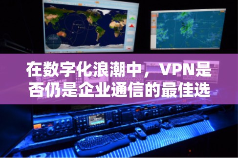 在数字化浪潮中，VPN是否仍是企业通信的最佳选择？