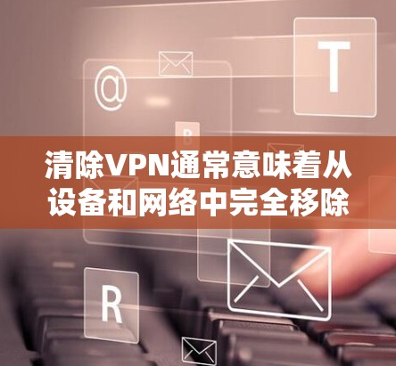 清除VPN通常意味着从设备和网络中完全移除相关配置和连接。以下是详细的步骤指南 清除VPN通常意味着从设备和网络中完全移除相关配置和连接。以下是详细的步骤指南