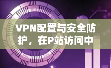 VPN配置与安全防护,在P站访问中的应用实践 VPN配置与安全防护,在P站访问中的应用实践