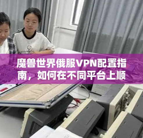 魔兽世界俄服VPN配置指南，如何在不同平台上顺利连接俄罗斯服玩服务器