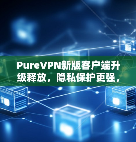 PureVPN新版客户端升级释放，隐私保护更强，速度更快