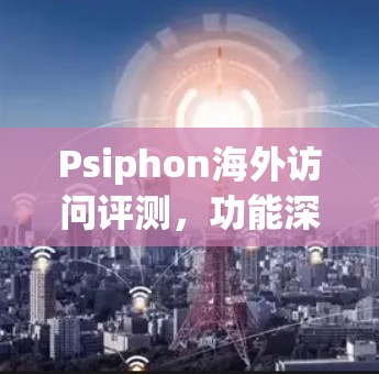 Psiphon海外访问评测,功能深度体验与技术分析 Psiphon海外访问评测,功能深度体验与技术分析