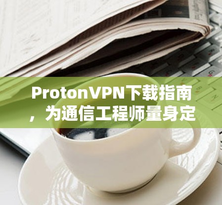 ProtonVPN下载指南,为通信工程师量身定制的安全解决方案 ProtonVPN下载指南,为通信工程师量身定制的安全解决方案