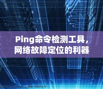 Ping命令检测工具,网络故障定位的利器 Ping命令检测工具,网络故障定位的利器