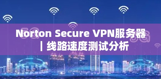 Norton Secure VPN服务器|线路速度测试分析 Norton Secure VPN服务器|线路速度测试分析