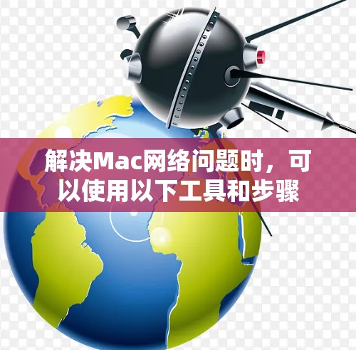 解决Mac网络问题时,可以使用以下工具和步骤 解决Mac网络问题时,可以使用以下工具和步骤