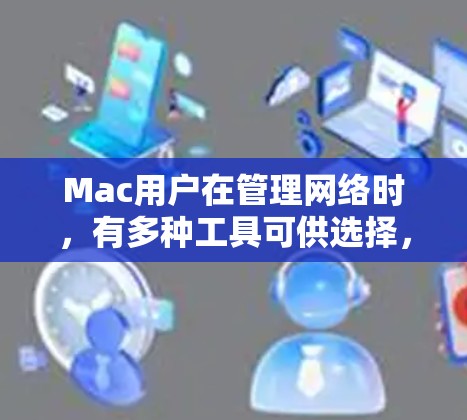 Mac用户在管理网络时,有多种工具可供选择,以下是根据不同需求推荐的网络管理软件 Mac用户在管理网络时,有多种工具可供选择,以下是根据不同需求推荐的网络管理软件