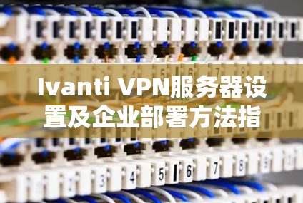 Ivanti VPN服务器设置及企业部署方法指南