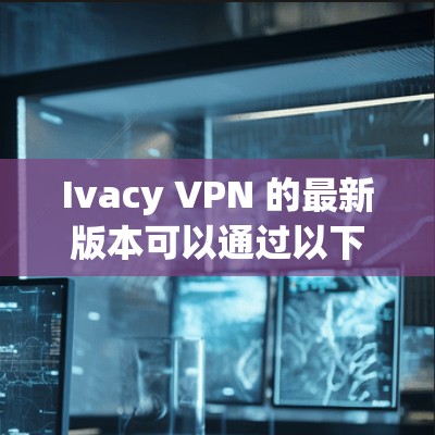Ivacy VPN 的最新版本可以通过以下步骤下载和安装 Ivacy VPN 的最新版本可以通过以下步骤下载和安装