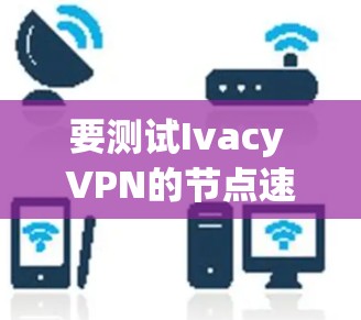要测试Ivacy VPN的节点速度，可以按照以下步骤进行