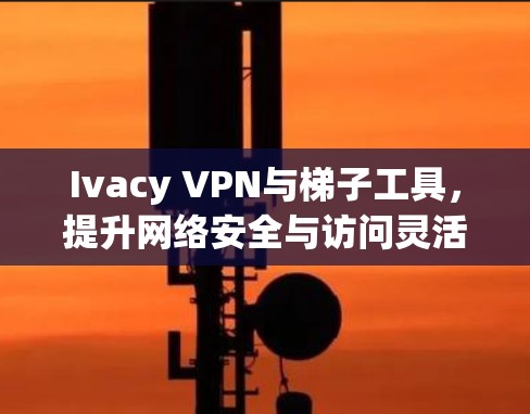 Ivacy VPN与梯子工具，提升网络安全与访问灵活性