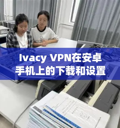 Ivacy VPN在安卓手机上的下载和设置过程如下 Ivacy VPN在安卓手机上的下载和设置过程如下