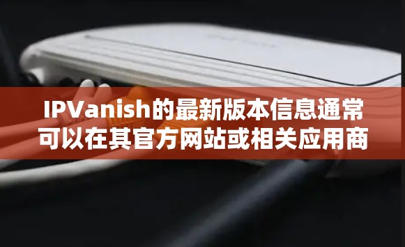 IPVanish的最新版本信息通常可以在其官方网站或相关应用商店中找到。以下是一些常见的信息来源 IPVanish的最新版本信息通常可以在其官方网站或相关应用商店中找到。以下是一些常见的信息来源
