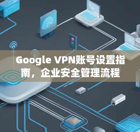 Google VPN账号设置指南,企业安全管理流程 Google VPN账号设置指南,企业安全管理流程