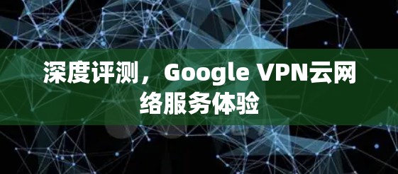 深度评测,Google VPN云网络服务体验 深度评测,Google VPN云网络服务体验