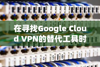 在寻找Google Cloud VPN的替代工具时，以下是一些经过综合考虑的推荐，基于不同的需求和企业规模
