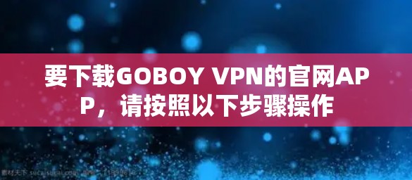 要下载GOBOY VPN的官网APP,请按照以下步骤操作 要下载GOBOY VPN的官网APP,请按照以下步骤操作