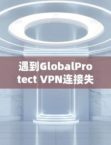 遇到GlobalProtect VPN连接失败时，可以按照以下步骤逐步排查和解决问题
