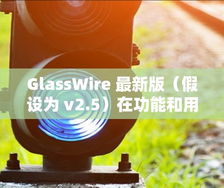 GlassWire 最新版（假设为 v2.5）在功能和用户体验上有了显著的提升，以下是其主要改进和新功能