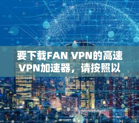 要下载FAN VPN的高速VPN加速器,请按照以下步骤操作 要下载FAN VPN的高速VPN加速器,请按照以下步骤操作