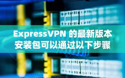 ExpressVPN 的最新版本安装包可以通过以下步骤获取