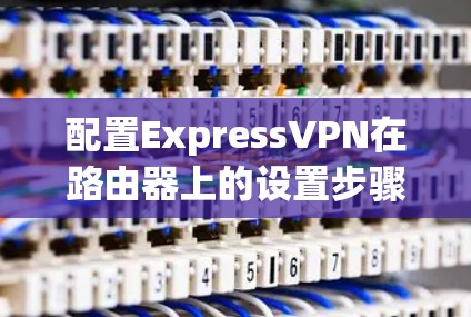 配置ExpressVPN在路由器上的设置步骤如下